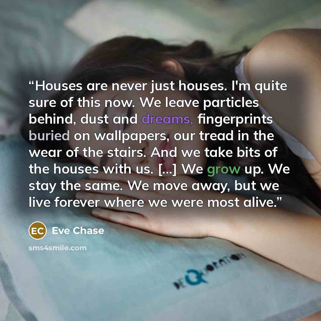 “Houses are never just houses. I'm quite sure of this now. We leave particles behind, dust and dreams, fingerprints buried on wallpapers, our tread in the wear of the stairs. And we take bits of the houses with us. [...] We grow up. We stay the same. We move away, but we live forever where we were…” quote by Eve Chase