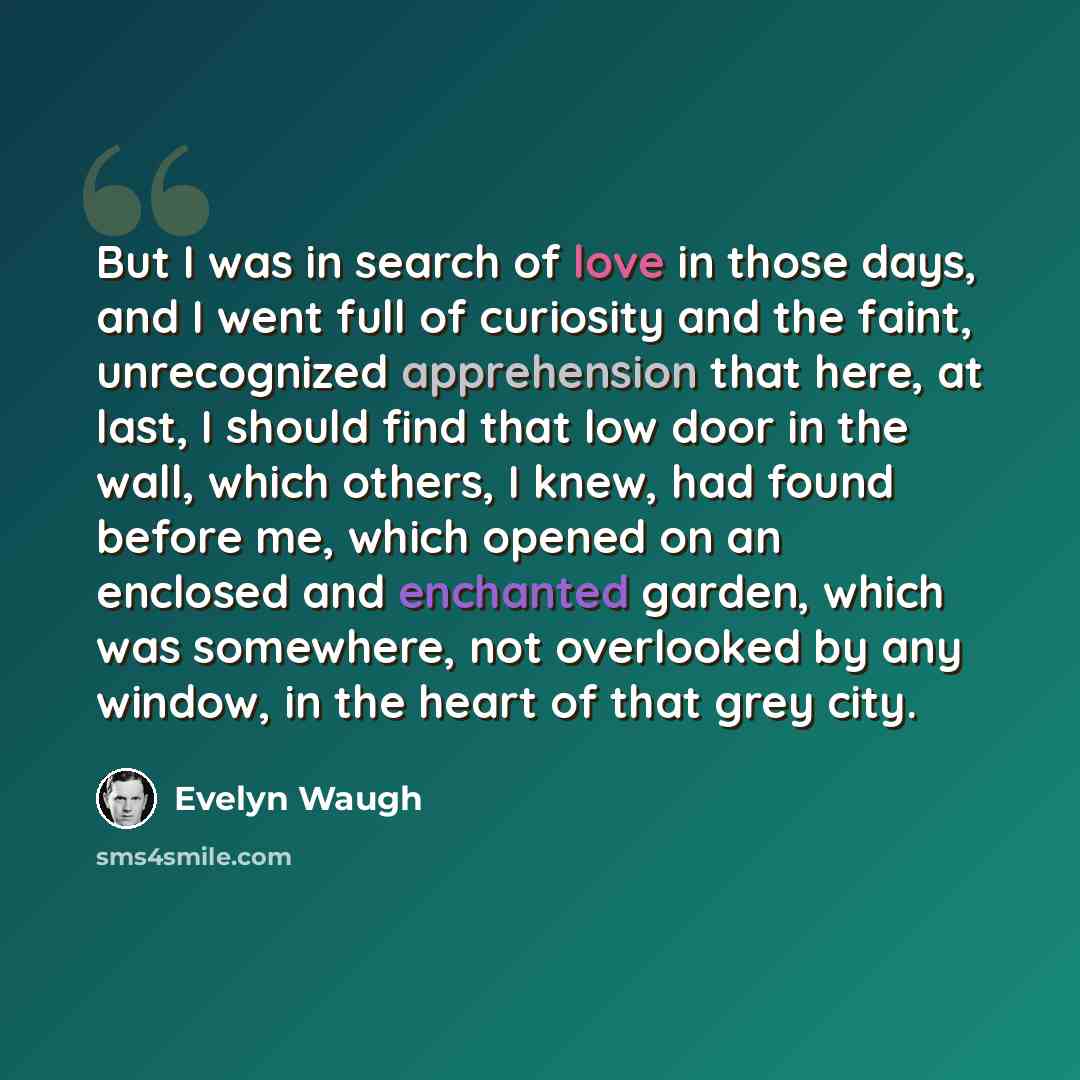 “But I was in search of love in those days, and I went full of curiosity and the faint, unrecognized apprehension that here, at last, I should find that low door in the wall, which others, I knew, had found before me, which opened on an enclosed and enchanted garden, which was somewhere, not…” quote by Evelyn Waugh
