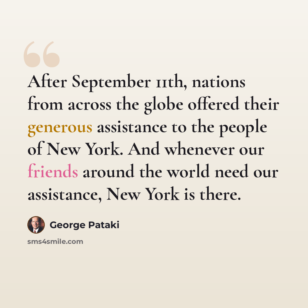 “After September 11th, nations from across the globe offered their generous assistance to the people of New York. And whenever our friends around the world need our assistance, New York is there.” quote by George Pataki