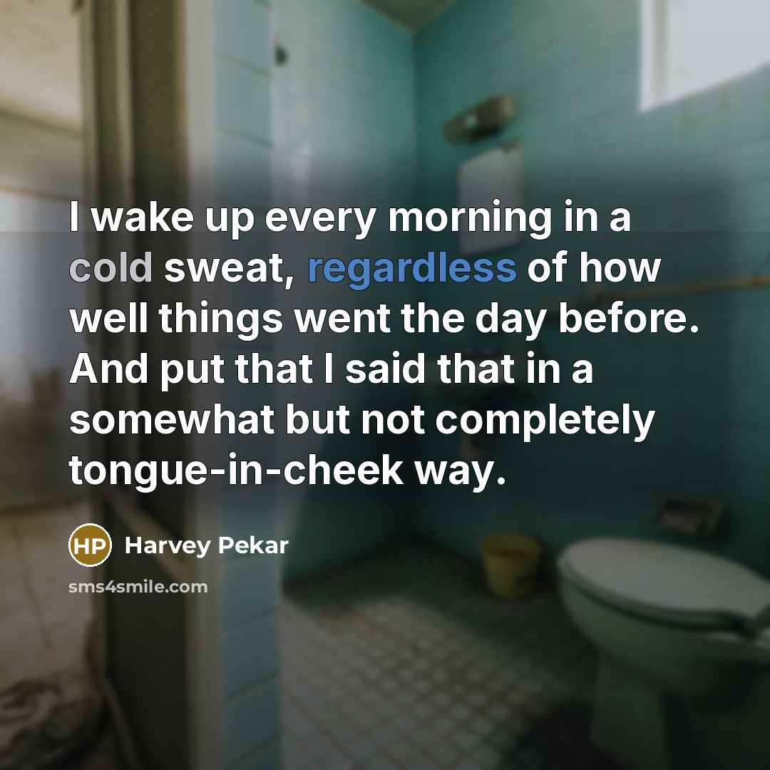 “I wake up every morning in a cold sweat, regardless of how well things went the day before. And put that I said that in a somewhat but not completely tongue-in-cheek way.” quote by Harvey Pekar