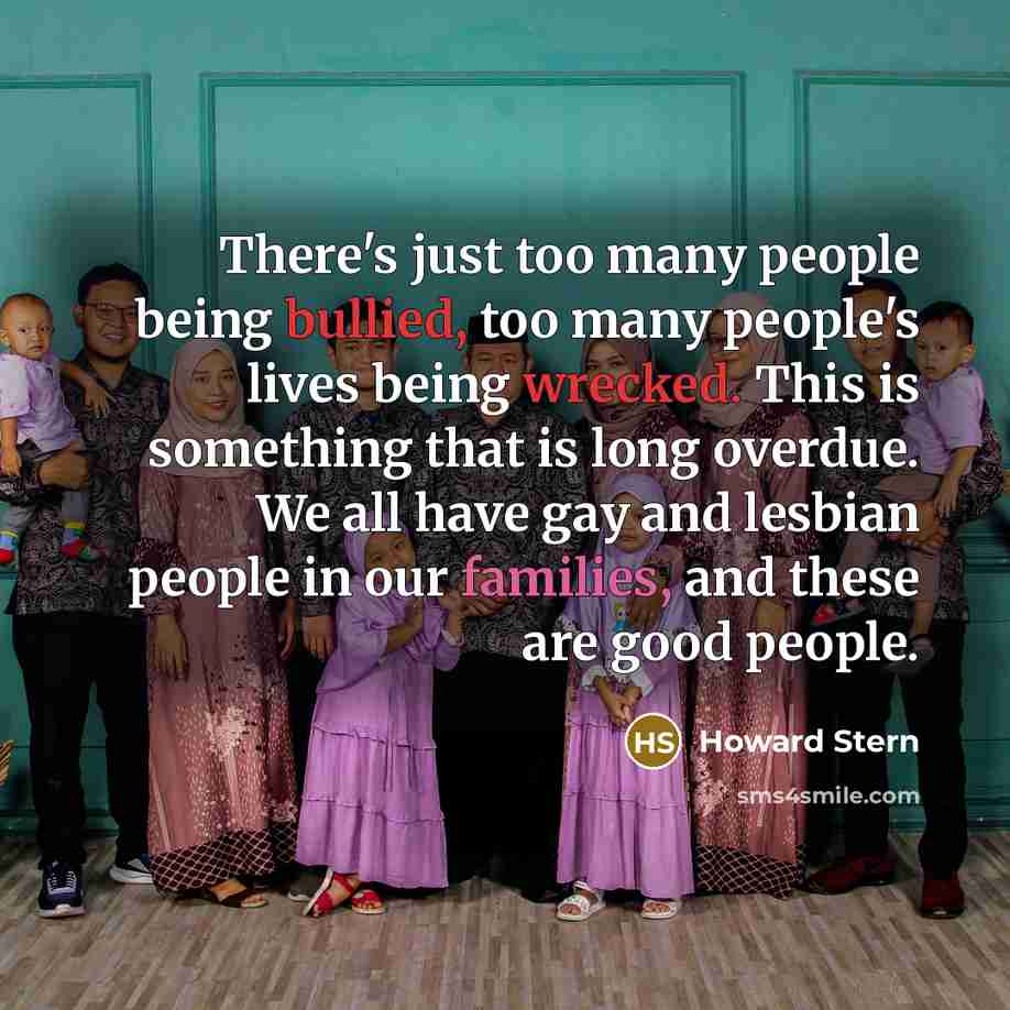 “There's just too many people being bullied, too many people's lives being wrecked. This is something that is long overdue. We all have gay and lesbian people in our families, and these are good people.” quote by Howard Stern