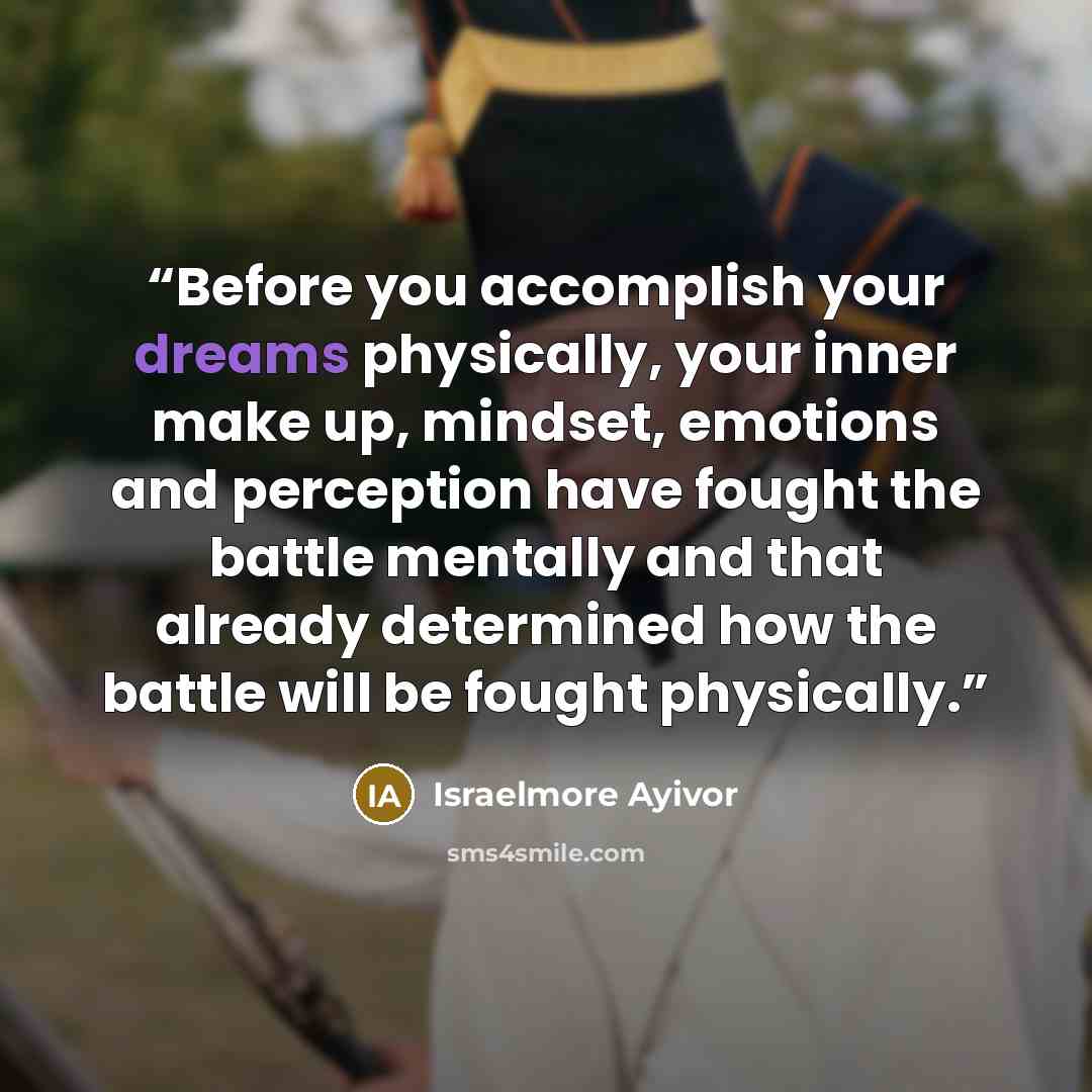 “Before you accomplish your dreams physically, your inner make up, mindset, emotions and perception have fought the battle mentally and that already determined how the battle will be fought physically.” quote by Israelmore Ayivor