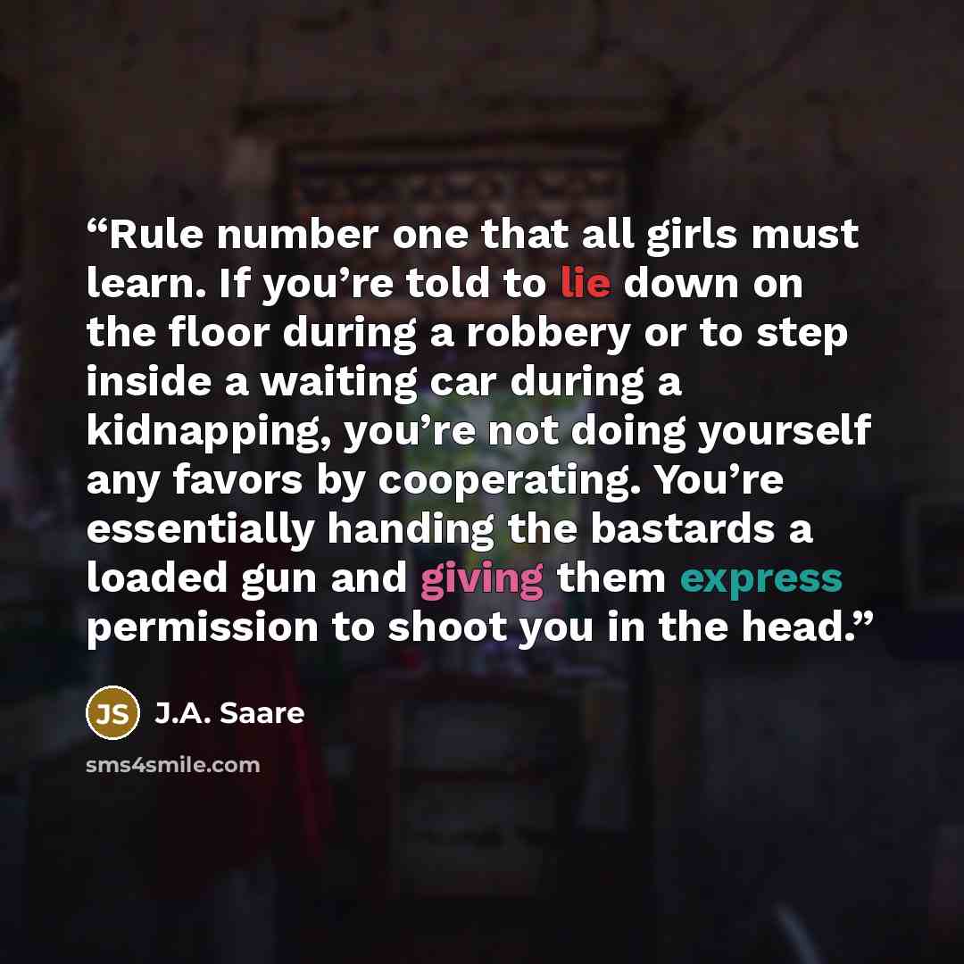 “Rule number one that all girls must learn. If you’re told to lie down on the floor during a robbery or to step inside a waiting car during a kidnapping, you’re not doing yourself any favors by cooperating. You’re essentially handing the bastards a loaded gun and giving them express permission to…” quote by J.A. Saare