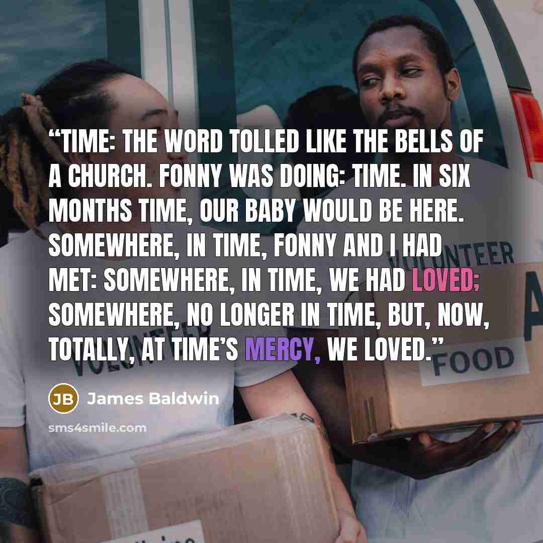 “Time: the word tolled like the bells of a church. Fonny was doing: time. In six months time, our baby would be here. Somewhere, in time, Fonny and I had met: somewhere, in time, we had loved; somewhere, no longer in time, but, now, totally, at time’s mercy, we loved.” quote by James Baldwin