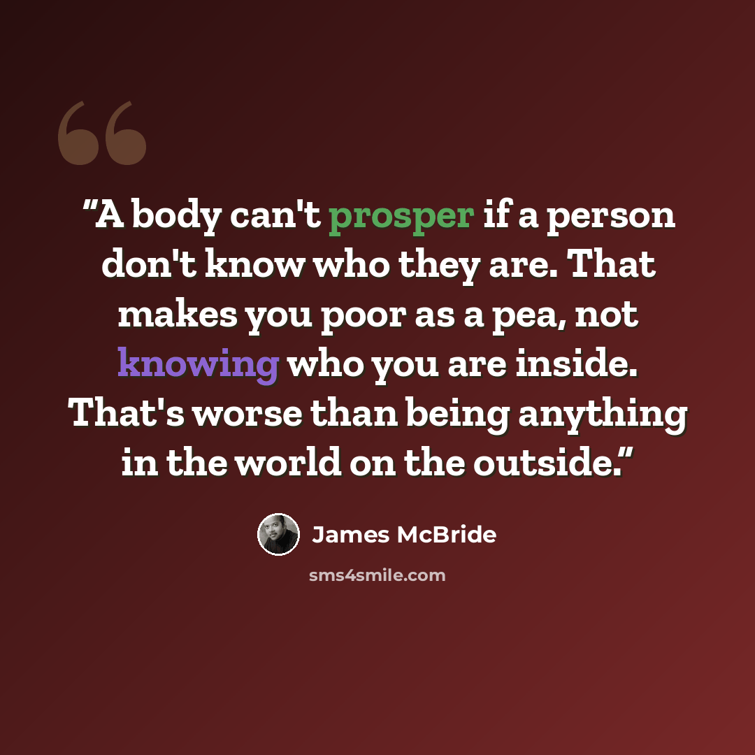 “A body can't prosper if a person don't know who they are. That makes you poor as a pea, not knowing who you are inside. That's worse than being anything in the world on the outside.” quote by James McBride