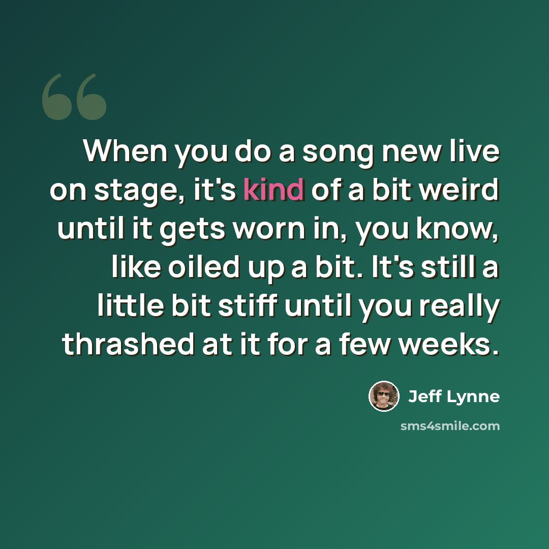 “When you do a song new live on stage, it's kind of a bit weird until it gets worn in, you know, like oiled up a bit. It's still a little bit stiff until you really thrashed at it for a few weeks.” quote by Jeff Lynne