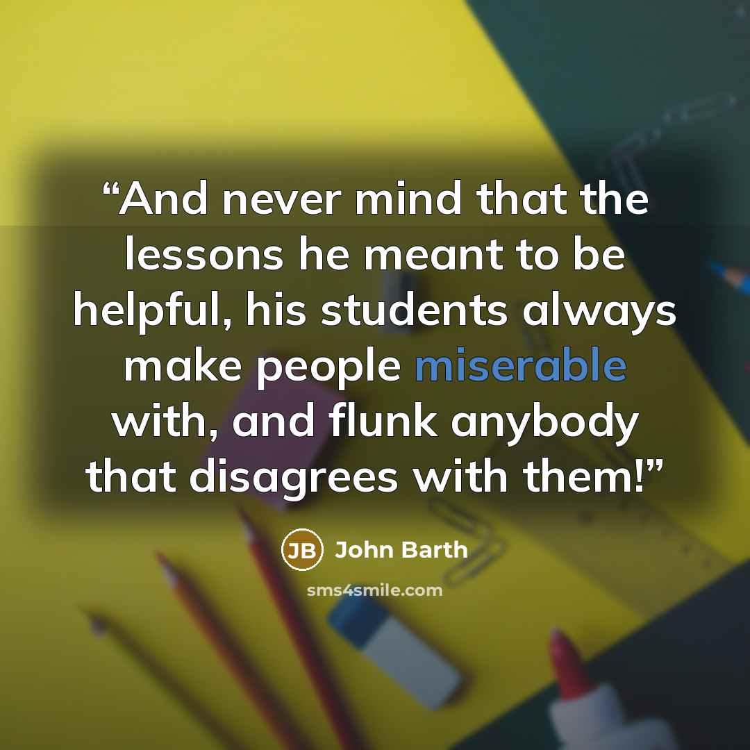 “And never mind that the lessons he meant to be helpful, his students always make people miserable with, and flunk anybody that disagrees with them!” quote by John Barth