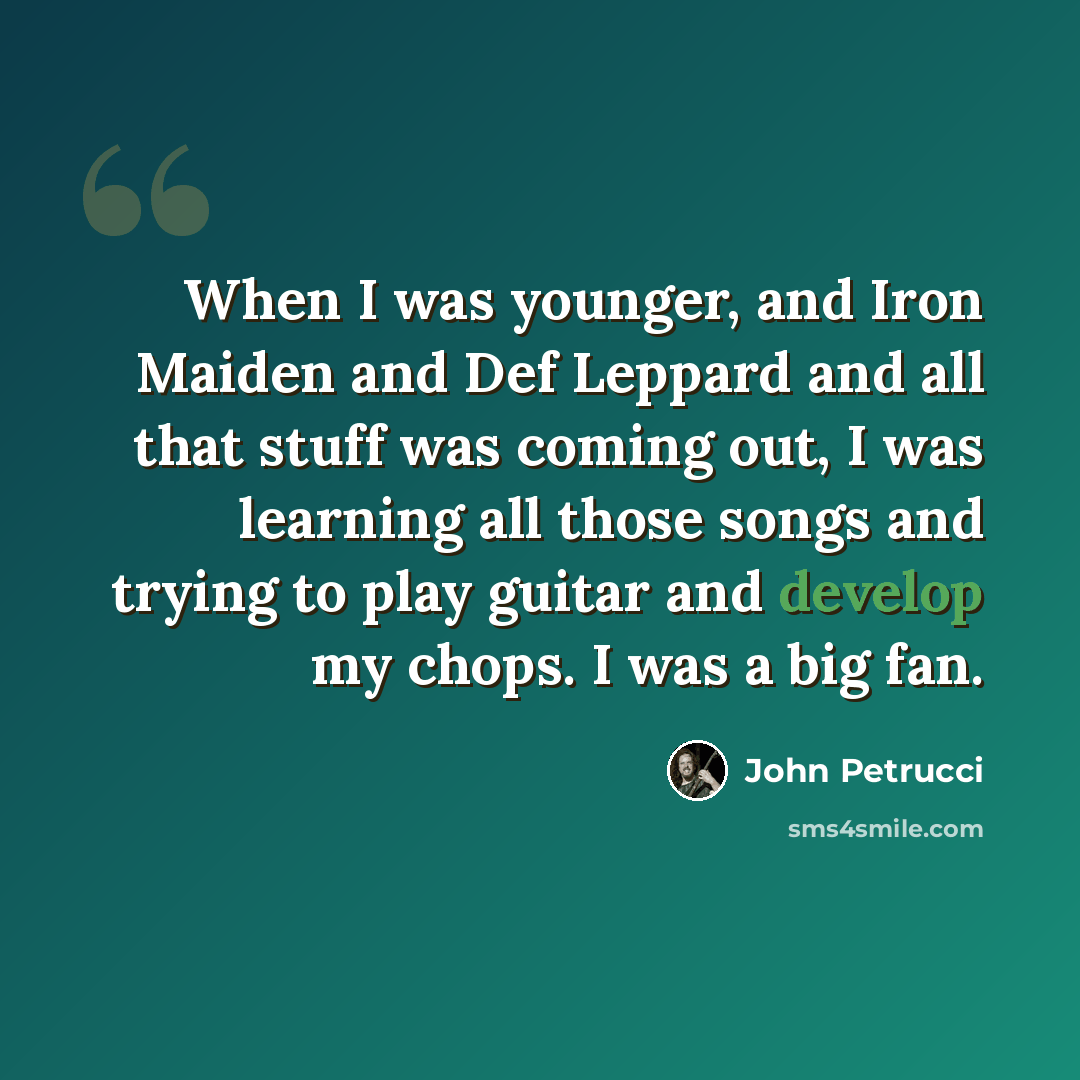 “When I was younger, and Iron Maiden and Def Leppard and all that stuff was coming out, I was learning all those songs and trying to play guitar and develop my chops. I was a big fan.” quote by John Petrucci