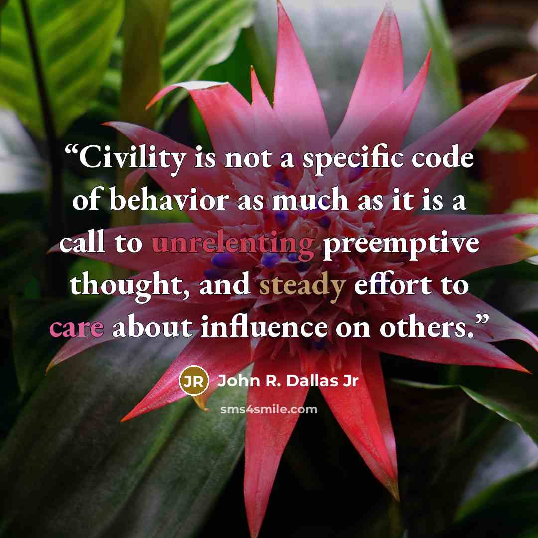 “Civility is not a specific code of behavior as much as it is a call to unrelenting preemptive thought, and steady effort to care about influence on others.” quote by John R. Dallas Jr