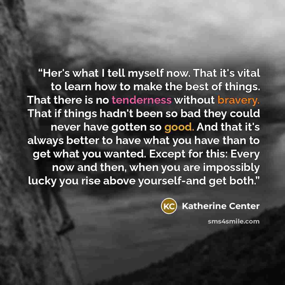 “Her's what I tell myself now. That it's vital to learn how to make the best of things. That there is no tenderness without bravery. That if things hadn't been so bad they could never have gotten so good. And that it's always better to have what you have than to get what you wanted. Except for…” quote by Katherine Center