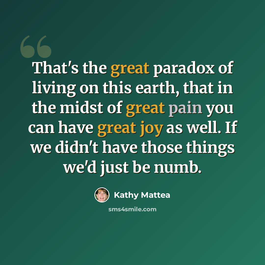 “That's the great paradox of living on this earth, that in the midst of great pain you can have great joy as well. If we didn't have those things we'd just be numb.” quote by Kathy Mattea