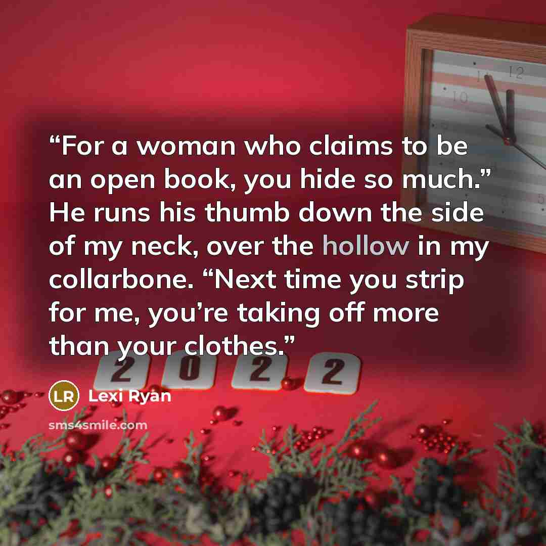 “For a woman who claims to be an open book, you hide so much.” He runs his thumb down the side of my neck, over the hollow in my collarbone. “Next time you strip for me, you’re taking off more than your clothes.” quote by Lexi Ryan