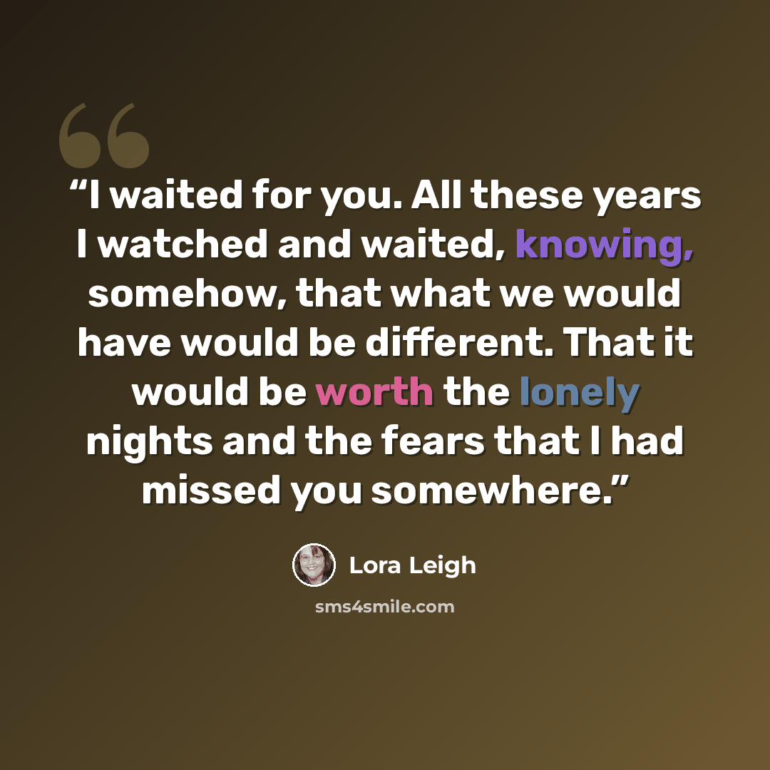 “I waited for you. All these years I watched and waited, knowing, somehow, that what we would have would be different. That it would be worth the lonely nights and the fears that I had missed you somewhere.” quote by Lora Leigh
