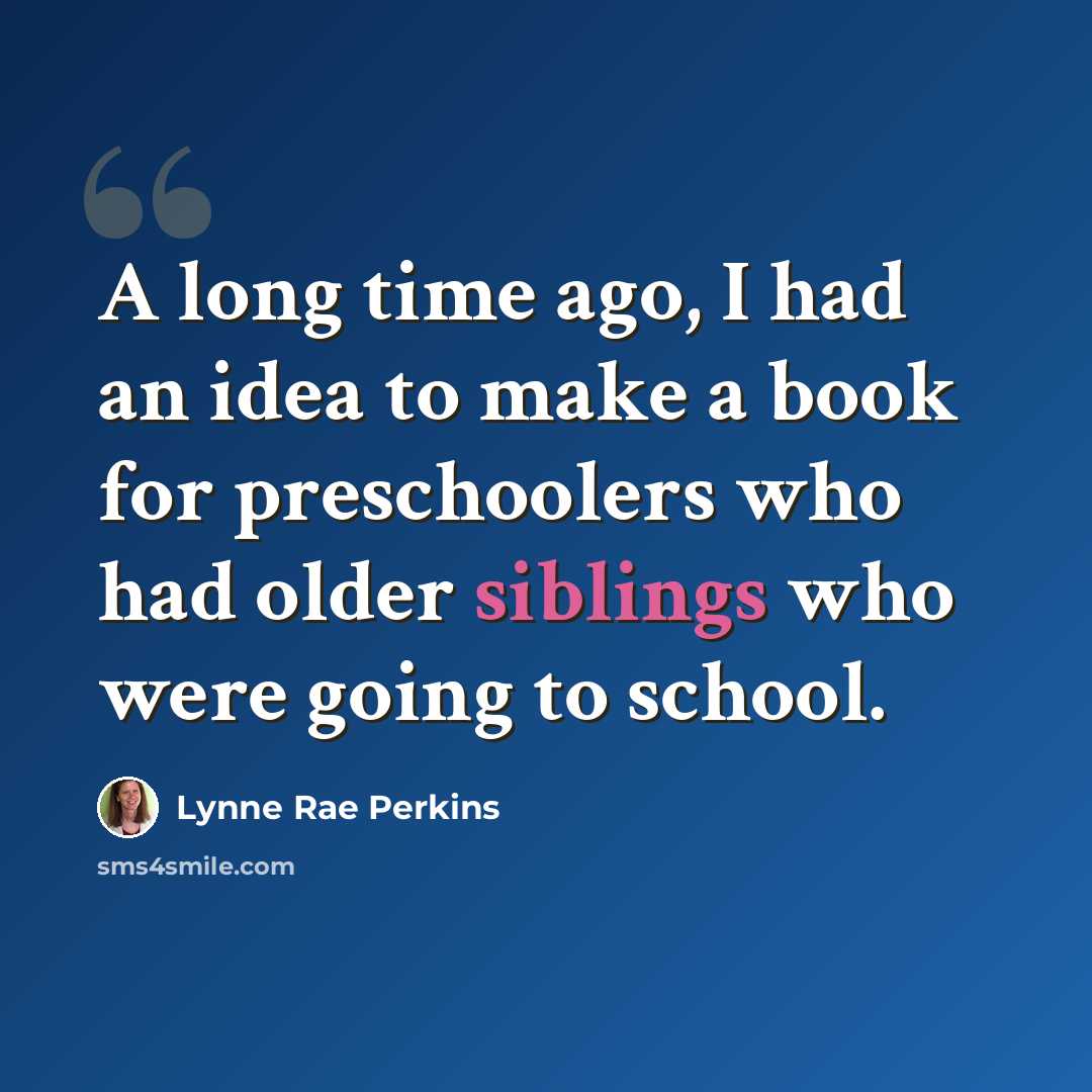 “A long time ago, I had an idea to make a book for preschoolers who had older siblings who were going to school.” quote by Lynne Rae Perkins