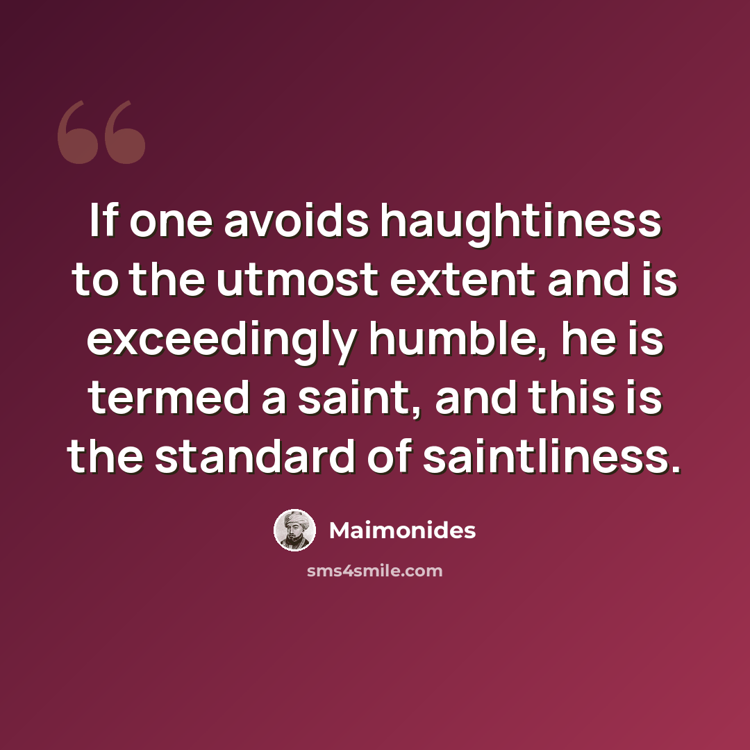 “If one avoids haughtiness to the utmost extent and is exceedingly humble, he is termed a saint, and this is the standard of saintliness.” quote by Maimonides