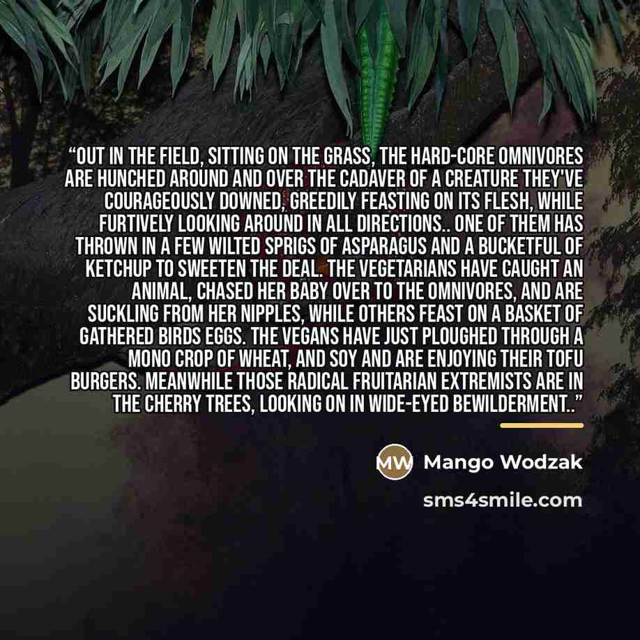 “Out in the field, sitting on the grass, the hard-core omnivores are hunched around and over the cadaver of a creature they've courageously downed, greedily feasting on its flesh, while furtively looking around in all directions.. one of them has thrown in a few wilted sprigs of asparagus and a…” quote by Mango Wodzak