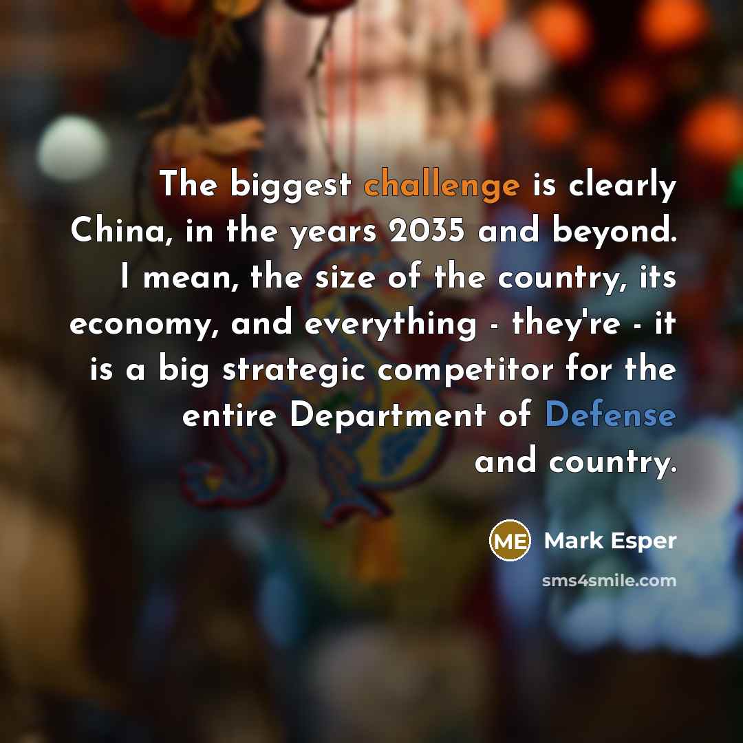 “The biggest challenge is clearly China, in the years 2035 and beyond. I mean, the size of the country, its economy, and everything - they're - it is a big strategic competitor for the entire Department of Defense and country.” quote by Mark Esper