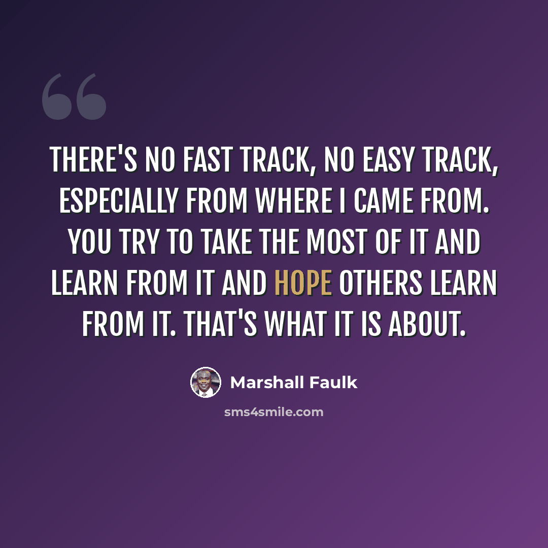 “There's no fast track, no easy track, especially from where I came from. You try to take the most of it and learn from it and hope others learn from it. That's what it is about.” quote by Marshall Faulk