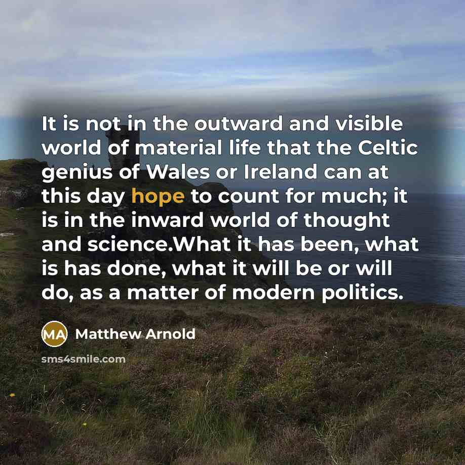 “It is not in the outward and visible world of material life that the Celtic genius of Wales or Ireland can at this day hope to count for much; it is in the inward world of thought and science.What it has been, what is has done, what it will be or will do, as a matter of modern politics.” quote by Matthew Arnold
