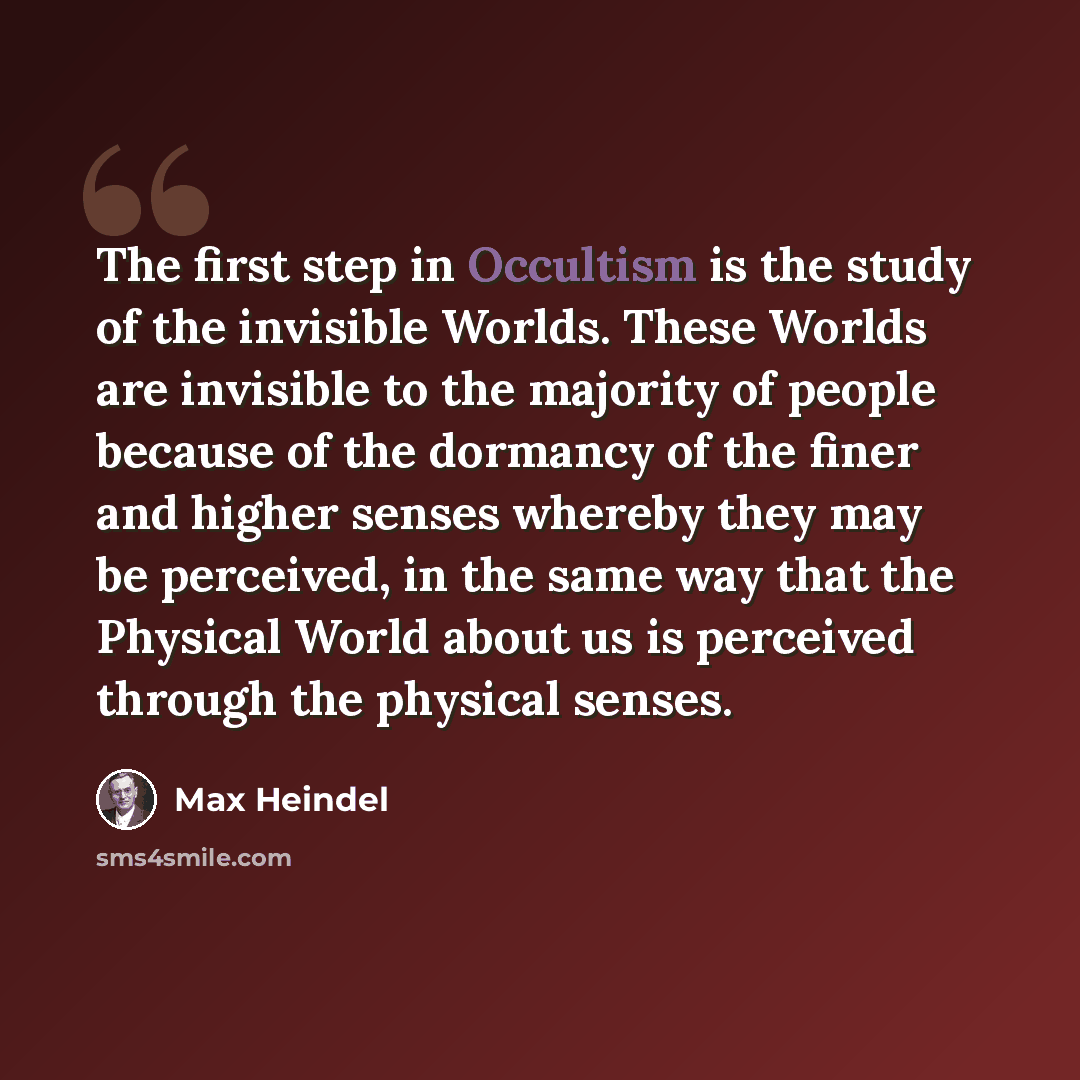 “The first step in Occultism is the study of the invisible Worlds. These Worlds are invisible to the majority of people because of the dormancy of the finer and higher senses whereby they may be perceived, in the same way that the Physical World about us is perceived through the physical senses.” quote by Max Heindel