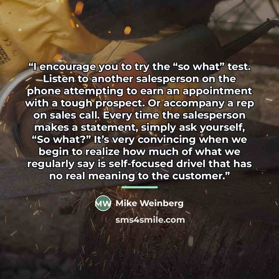 “I encourage you to try the “so what” test. Listen to another salesperson on the phone attempting to earn an appointment with a tough prospect. Or accompany a rep on sales call. Every time the salesperson makes a statement, simply ask yourself, “So what?” It’s very convincing when we begin to…” quote by Mike Weinberg