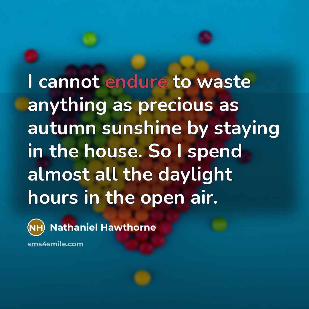 “I cannot endure to waste anything as precious as autumn sunshine by staying in the house. So I spend almost all the daylight hours in the open air.” quote by Nathaniel Hawthorne