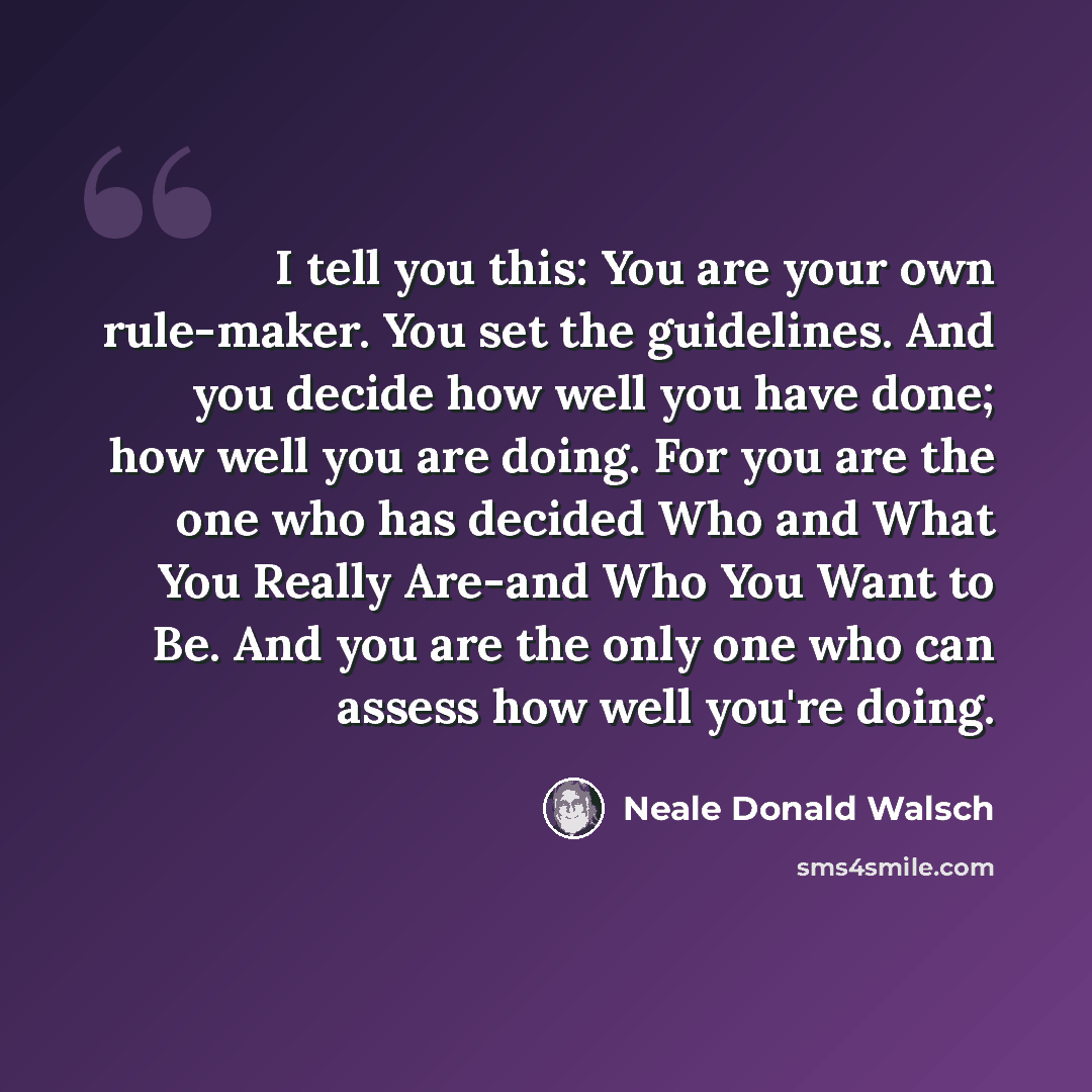 “I tell you this: You are your own rule-maker. You set the guidelines. And you decide how well you have done; how well you are doing. For you are the one who has decided Who and What You Really Are-and Who You Want to Be. And you are the only one who can assess how well you're doing.” quote by Neale Donald Walsch