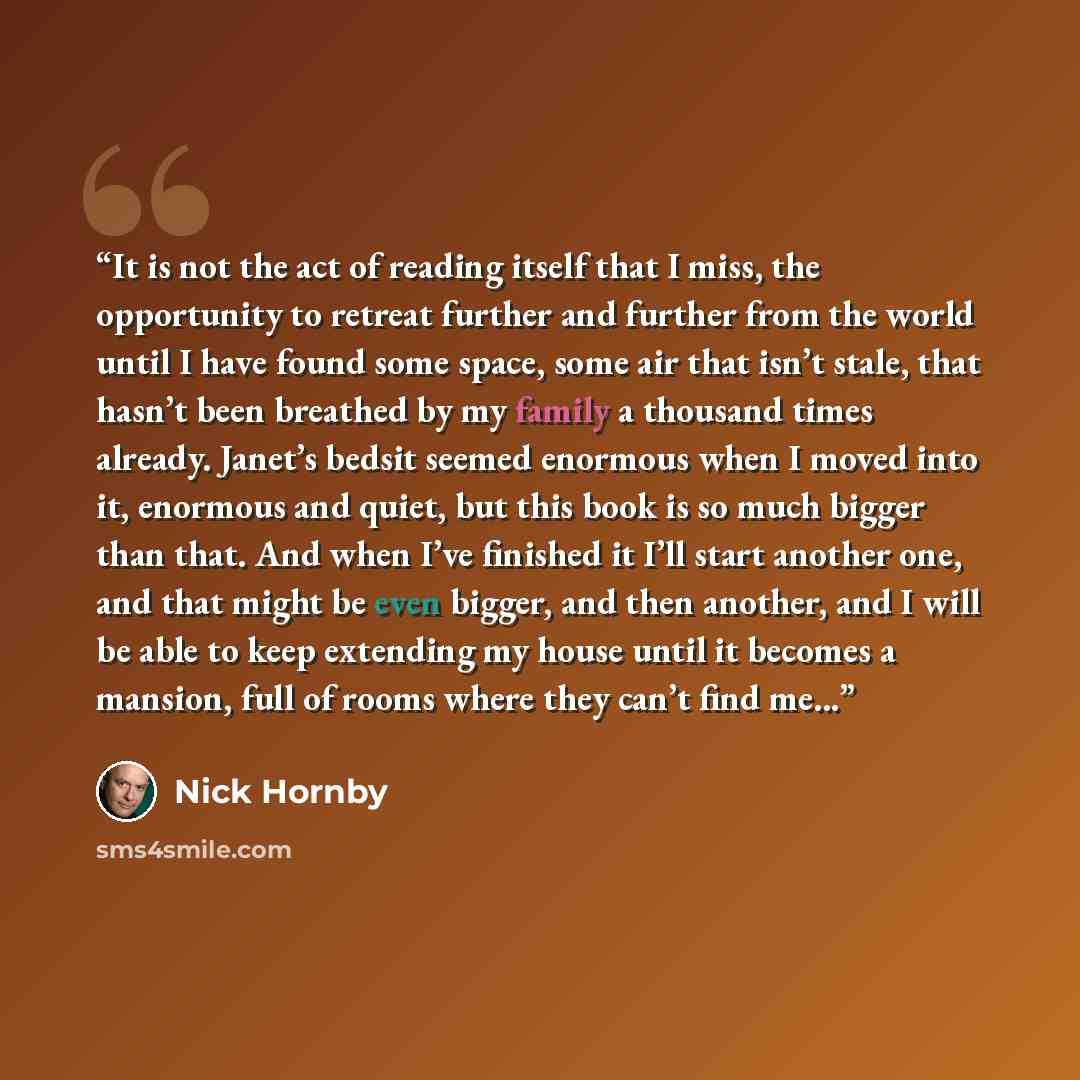 “It is not the act of reading itself that I miss, the opportunity to retreat further and further from the world until I have found some space, some air that isn’t stale, that hasn’t been breathed by my family a thousand times already. Janet’s bedsit seemed enormous when I moved into it, enormous…” quote by Nick Hornby