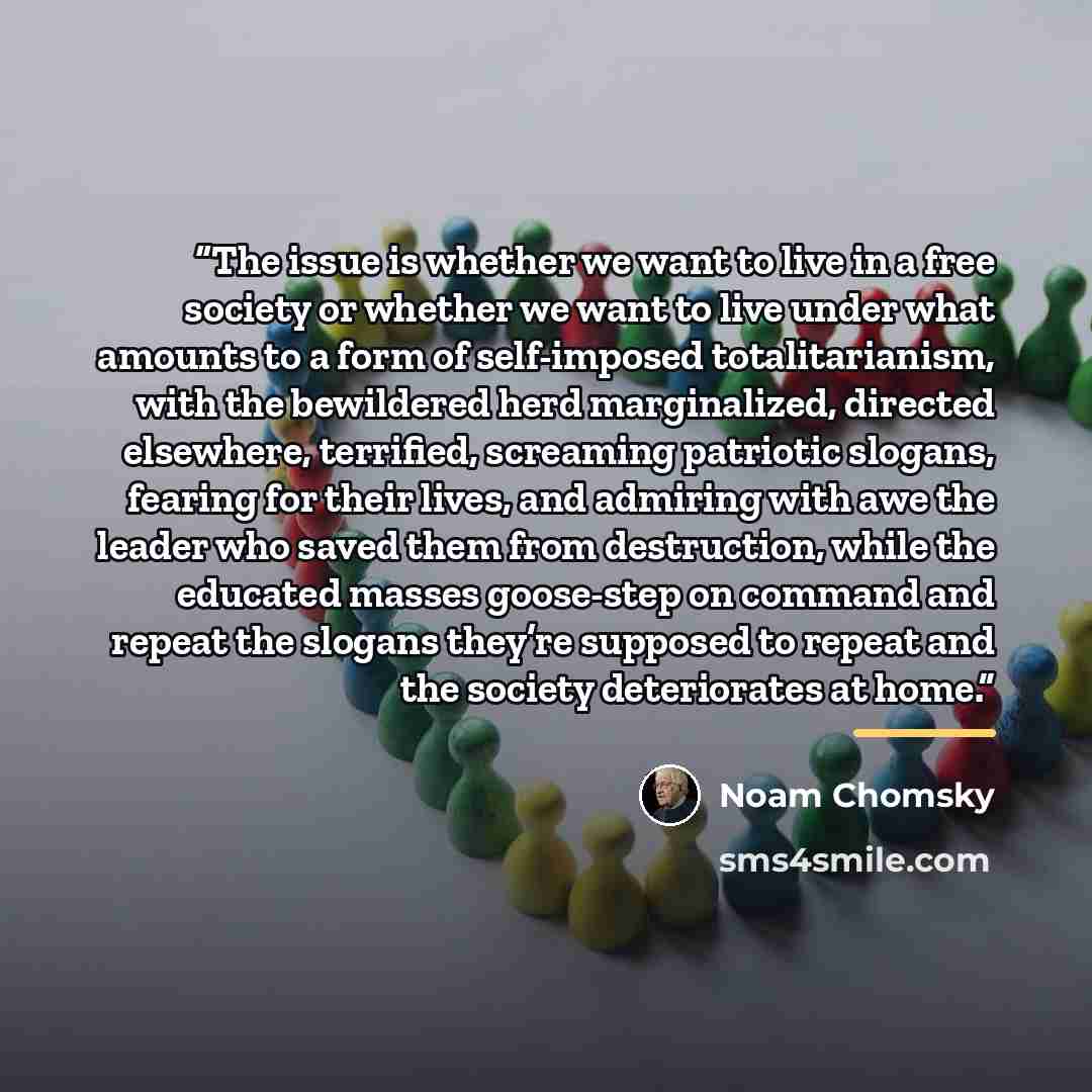 “The issue is whether we want to live in a free society or whether we want to live under what amounts to a form of self-imposed totalitarianism, with the bewildered herd marginalized, directed elsewhere, terrified, screaming patriotic slogans, fearing for their lives, and admiring with awe the…” quote by Noam Chomsky