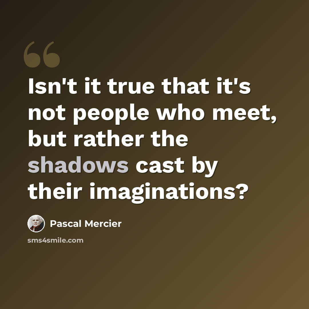 “Isn't it true that it's not people who meet, but rather the shadows cast by their imaginations?” quote by Pascal Mercier