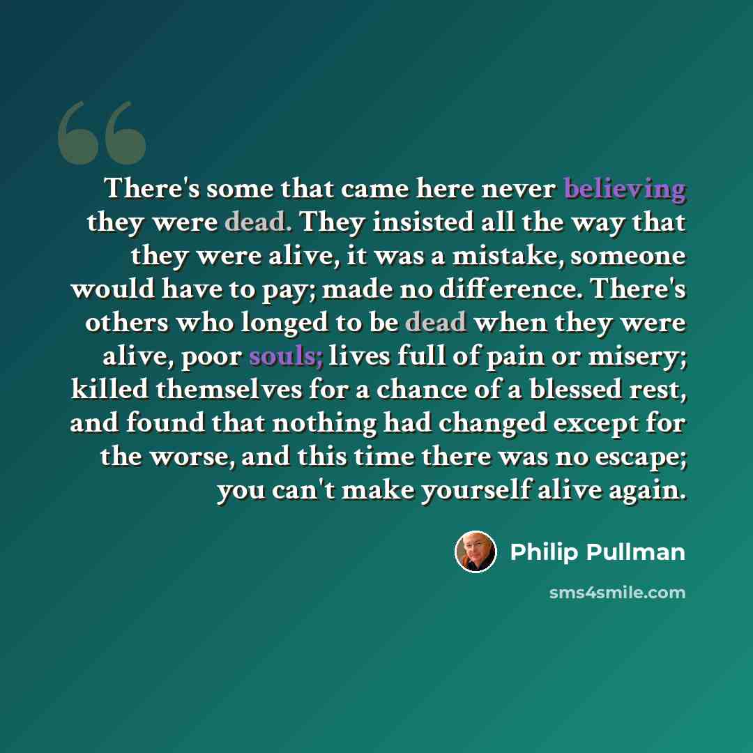 “There's some that came here never believing they were dead. They insisted all the way that they were alive, it was a mistake, someone would have to pay; made no difference. There's others who longed to be dead when they were alive, poor souls; lives full of pain or misery; killed themselves for a…” quote by Philip Pullman