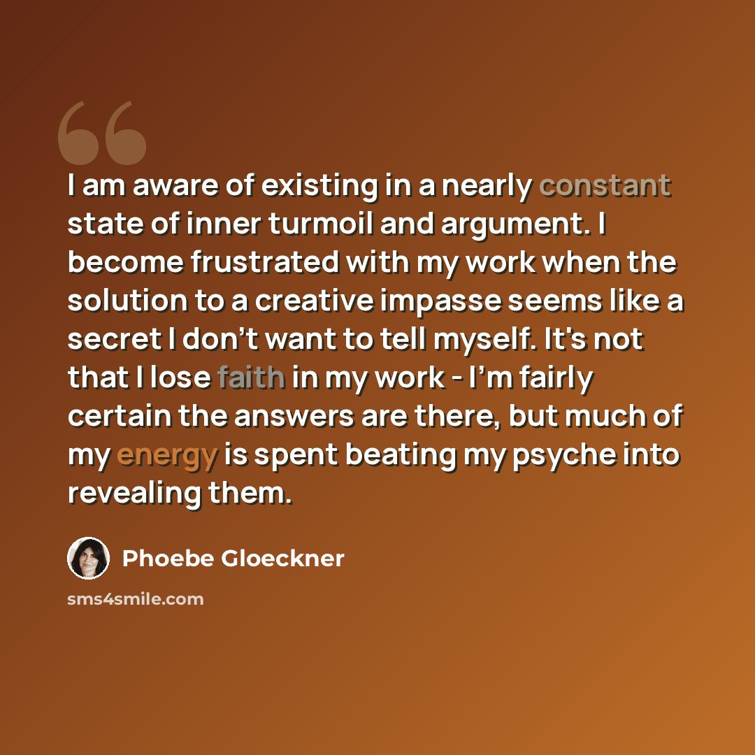 “I am aware of existing in a nearly constant state of inner turmoil and argument. I become frustrated with my work when the solution to a creative impasse seems like a secret I don't want to tell myself. It's not that I lose faith in my work - I'm fairly certain the answers are there, but much of…” quote by Phoebe Gloeckner