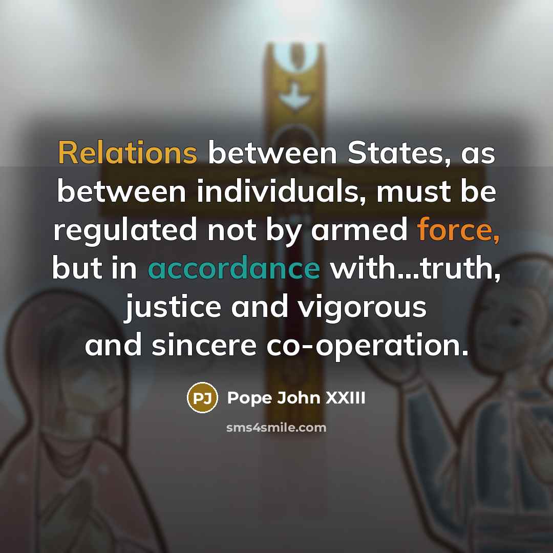 “Relations between States, as between individuals, must be regulated not by armed force, but in accordance with...truth, justice and vigorous and sincere co-operation.” quote by Pope John XXIII