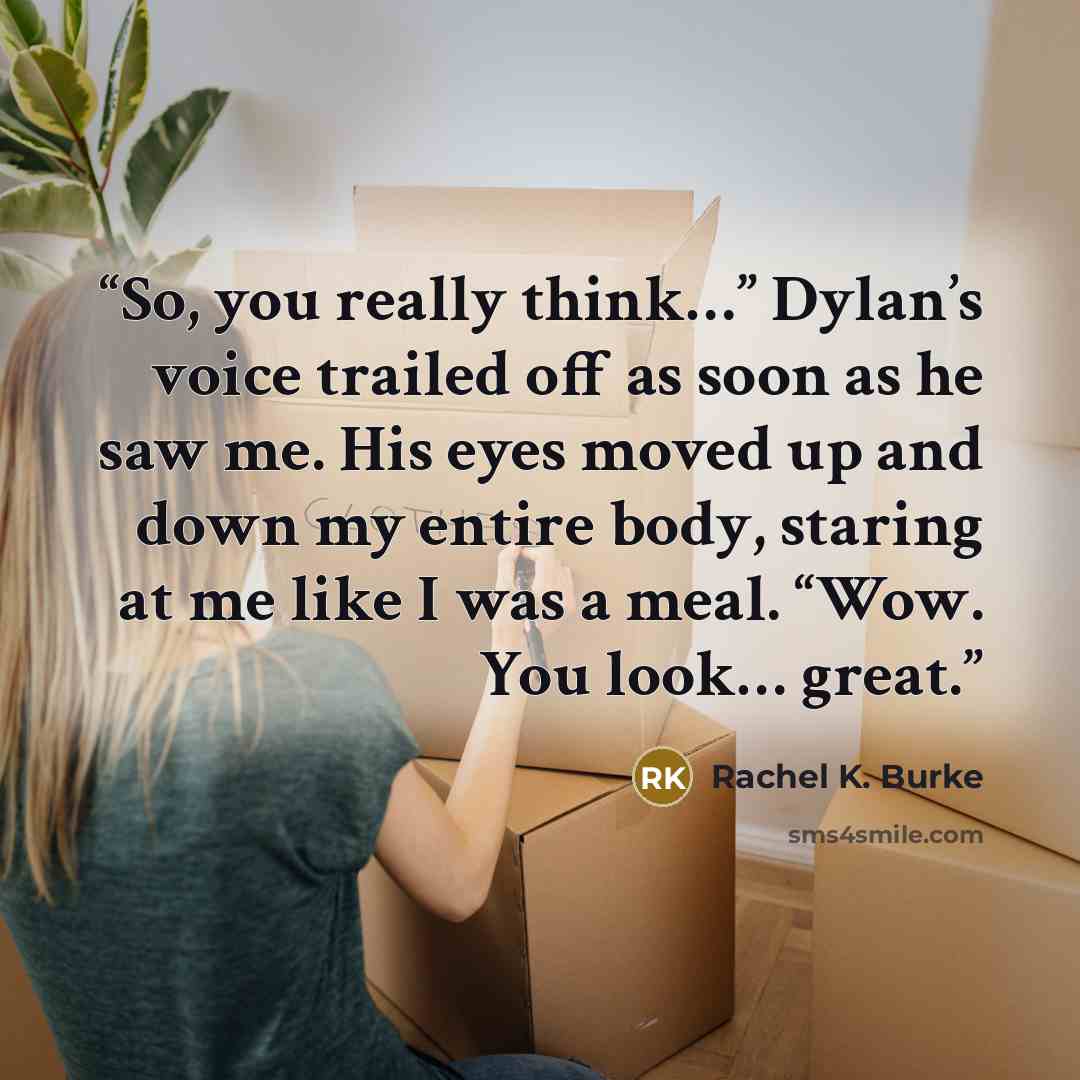 “So, you really think…” Dylan’s voice trailed off as soon as he saw me. His eyes moved up and down my entire body, staring at me like I was a meal. “Wow. You look… great.” quote by Rachel K. Burke