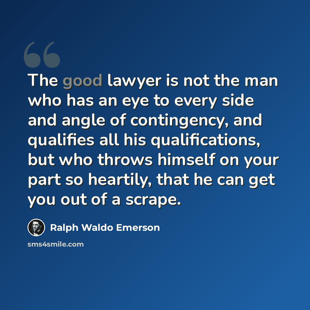 “The good lawyer is not the man who has an eye to every side and angle of contingency, and qualifies all his qualifications, but who throws himself on your part so heartily, that he can get you out of a scrape.” quote by Ralph Waldo Emerson