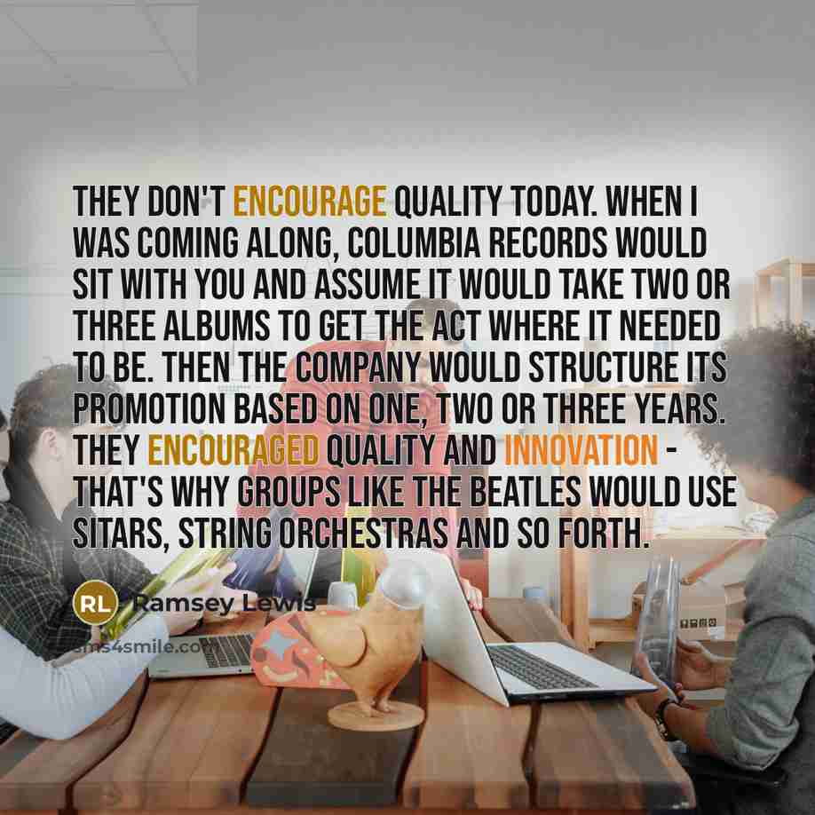 “They don't encourage quality today. When I was coming along, Columbia Records would sit with you and assume it would take two or three albums to get the act where it needed to be. Then the company would structure its promotion based on one, two or three years. They encouraged quality and…” quote by Ramsey Lewis