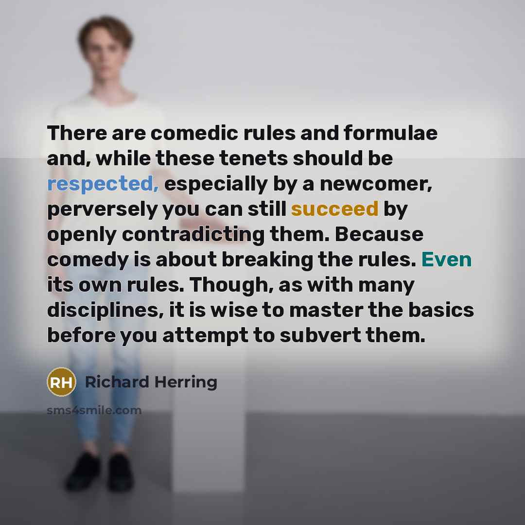 “There are comedic rules and formulae and, while these tenets should be respected, especially by a newcomer, perversely you can still succeed by openly contradicting them. Because comedy is about breaking the rules. Even its own rules. Though, as with many disciplines, it is wise to master the…” quote by Richard Herring