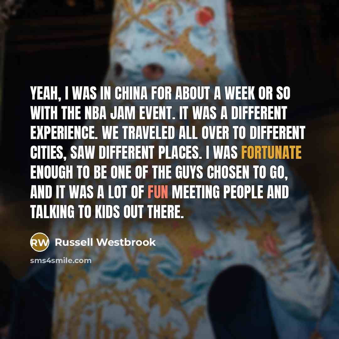 “Yeah, I was in China for about a week or so with the NBA Jam event. It was a different experience. We traveled all over to different cities, saw different places. I was fortunate enough to be one of the guys chosen to go, and it was a lot of fun meeting people and talking to kids out there.” quote by Russell Westbrook