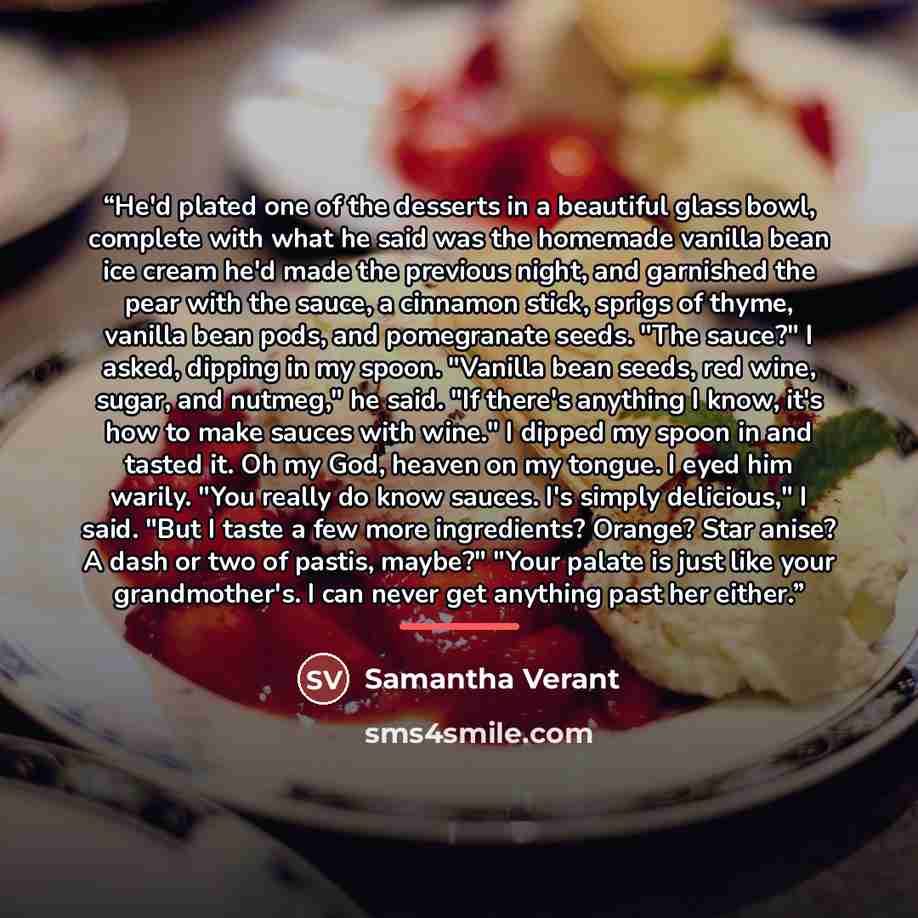 “He'd plated one of the desserts in a beautiful glass bowl, complete with what he said was the homemade vanilla bean ice cream he'd made the previous night, and garnished the pear with the sauce, a cinnamon stick, sprigs of thyme, vanilla bean pods, and pomegranate seeds. "The sauce?" I asked…” quote by Samantha Verant