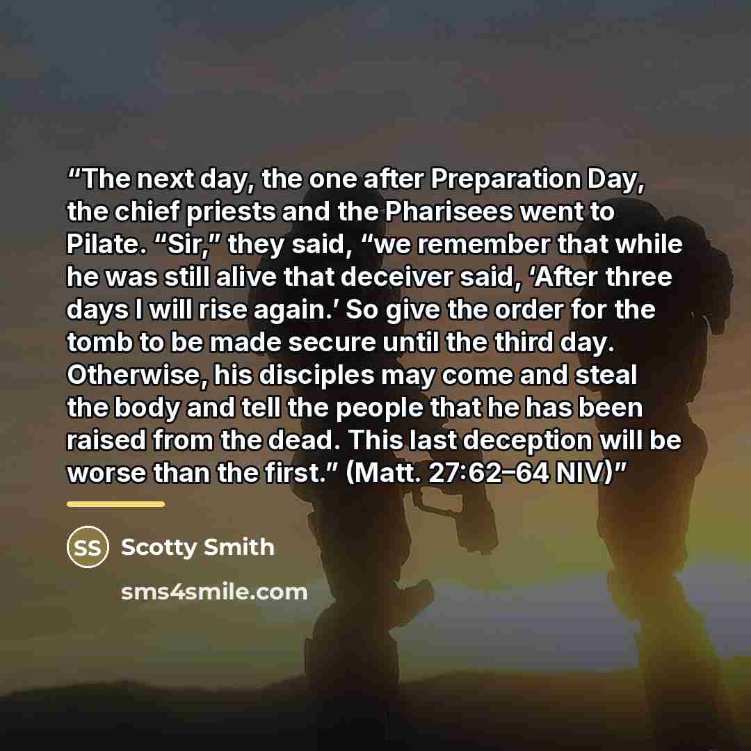 “The next day, the one after Preparation Day, the chief priests and the Pharisees went to Pilate. “Sir,” they said, “we remember that while he was still alive that deceiver said, ‘After three days I will rise again.’ So give the order for the tomb to be made secure until the third day. Otherwise…” quote by Scotty Smith
