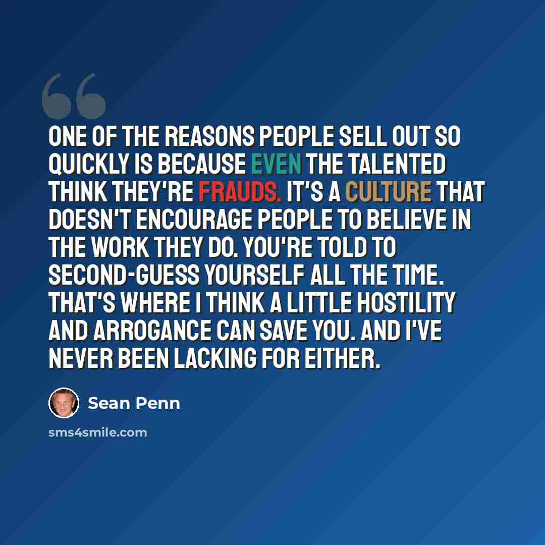 “One of the reasons people sell out so quickly is because even the talented think they're frauds. It's a culture that doesn't encourage people to believe in the work they do. You're told to second-guess yourself all the time. That's where I think a little hostility and arrogance can save you. And…” quote by Sean Penn