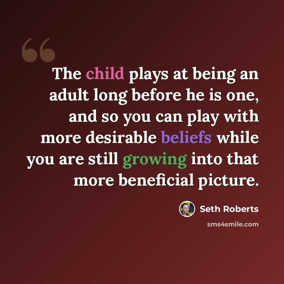 “The child plays at being an adult long before he is one, and so you can play with more desirable beliefs while you are still growing into that more beneficial picture.” quote by Seth Roberts