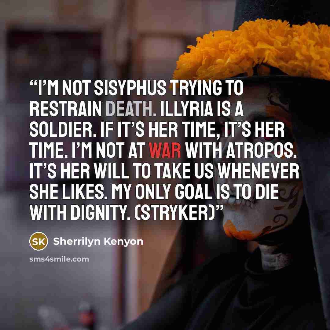 “I’m not Sisyphus trying to restrain death. Illyria is a soldier. If it’s her time, it’s her time. I’m not at war with Atropos. It’s her will to take us whenever she likes. My only goal is to die with dignity. (Stryker)” quote by Sherrilyn Kenyon
