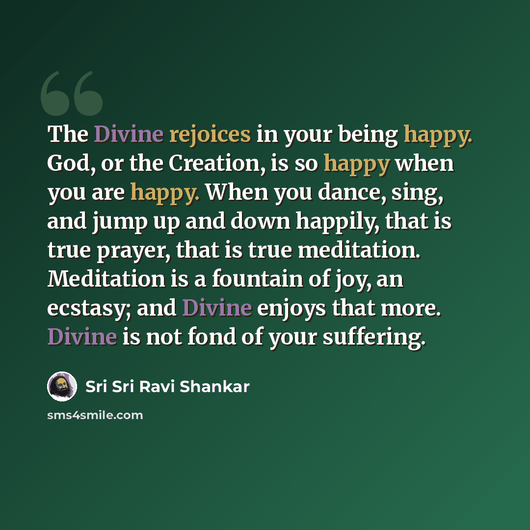 “The Divine rejoices in your being happy. God, or the Creation, is so happy when you are happy. When you dance, sing, and jump up and down happily, that is true prayer, that is true meditation. Meditation is a fountain of joy, an ecstasy; and Divine enjoys that more. Divine is not fond of your…” quote by Sri Sri Ravi Shankar