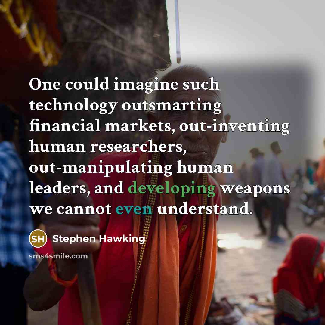 “One could imagine such technology outsmarting financial markets, out-inventing human researchers, out-manipulating human leaders, and developing weapons we cannot even understand.” quote by Stephen Hawking