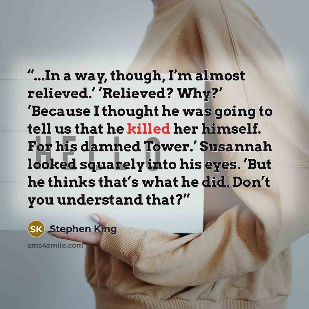 “...In a way, though, I’m almost relieved.’ ‘Relieved? Why?’ ‘Because I thought he was going to tell us that he killed her himself. For his damned Tower.’ Susannah looked squarely into his eyes. ‘But he thinks that’s what he did. Don’t you understand that?” quote by Stephen King