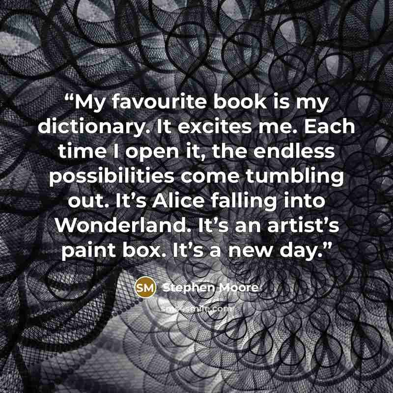 “My favourite book is my dictionary. It excites me. Each time I open it, the endless possibilities come tumbling out. It’s Alice falling into Wonderland. It’s an artist’s paint box. It’s a new day.” quote by Stephen Moore