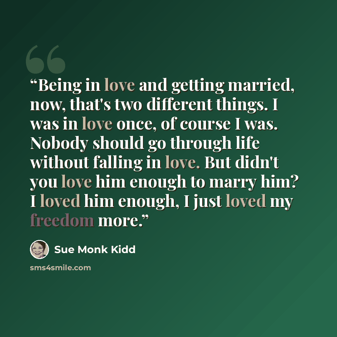 “Being in love and getting married, now, that's two different things. I was in love once, of course I was. Nobody should go through life without falling in love. But didn't you love him enough to marry him? I loved him enough, I just loved my freedom more.” quote by sue monk kidd
