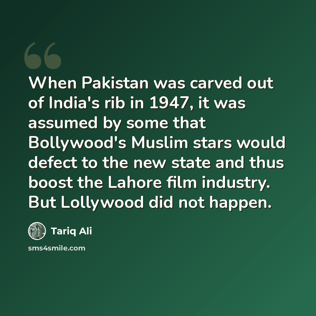 “When Pakistan was carved out of India's rib in 1947, it was assumed by some that Bollywood's Muslim stars would defect to the new state and thus boost the Lahore film industry. But Lollywood did not happen.” quote by Tariq Ali