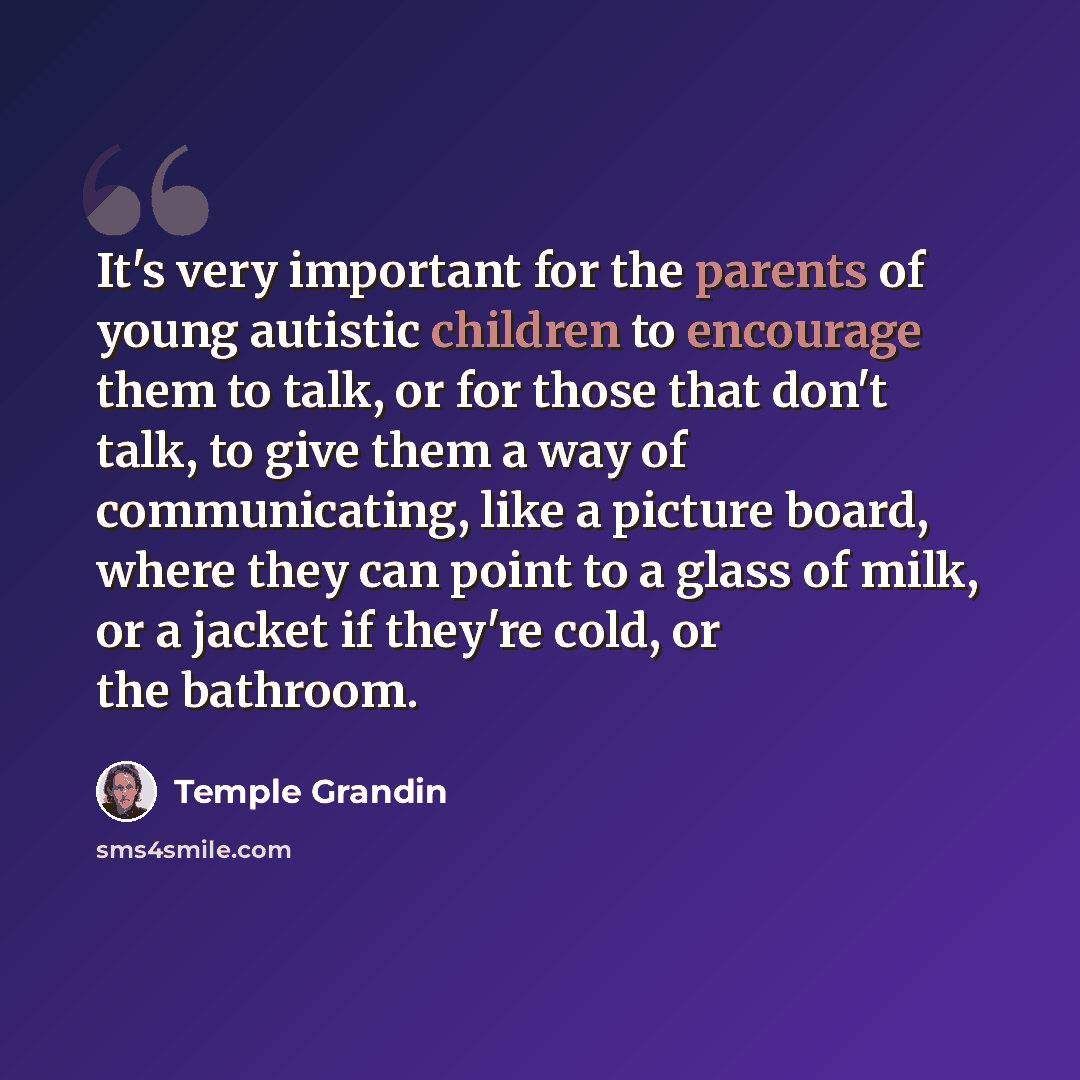“It's very important for the parents of young autistic children to encourage them to talk, or for those that don't talk, to give them a way of communicating, like a picture board, where they can point to a glass of milk, or a jacket if they're cold, or the bathroom.” quote by Temple Grandin
